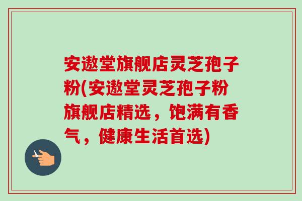安遨堂旗舰店灵芝孢子粉(安遨堂灵芝孢子粉旗舰店精选，饱满有香气，健康生活首选)