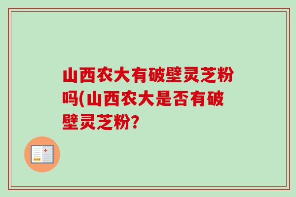 山西农大有破壁灵芝粉吗(山西农大是否有破壁灵芝粉? 山西农大有破壁灵芝粉吗(山西农大是否有破壁灵芝粉?