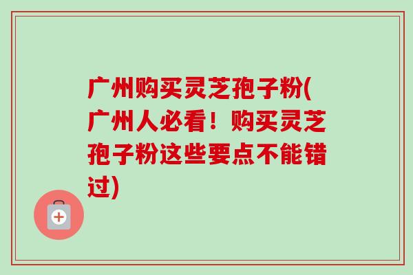 广州购买灵芝孢子粉(广州人必看!购买灵芝孢子粉这些要点不能错过) 广州购买灵芝孢子粉(广州人必看!购买灵芝孢子粉这些要点不能错过)