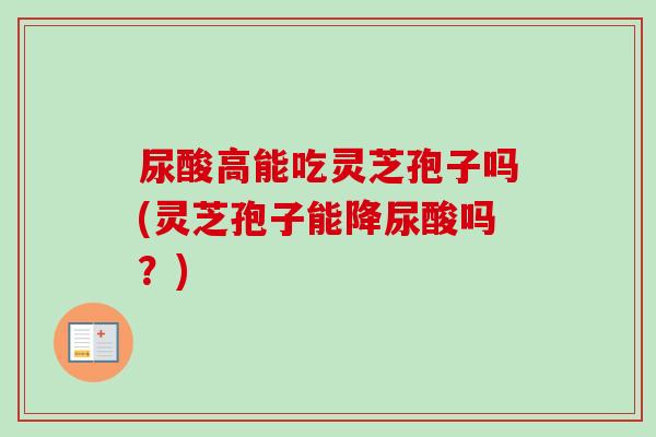 尿酸高能吃灵芝孢子吗(灵芝孢子能降尿酸吗?) 尿酸高能吃灵芝孢子吗(灵芝孢子能降尿酸吗?)