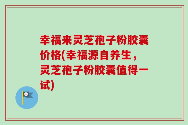 幸福来灵芝孢子粉胶囊价格(幸福源自养生,灵芝孢子粉胶囊值得一试) 幸福来灵芝孢子粉胶囊价格(幸福源自养生,灵芝孢子粉胶囊值得一试)