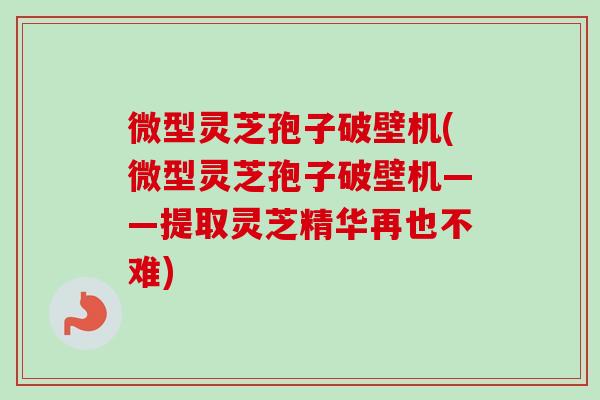 微型灵芝孢子破壁机(微型灵芝孢子破壁机——提取灵芝精华再也不难) 微型灵芝孢子破壁机(微型灵芝孢子破壁机——提取灵芝精华再也不难)