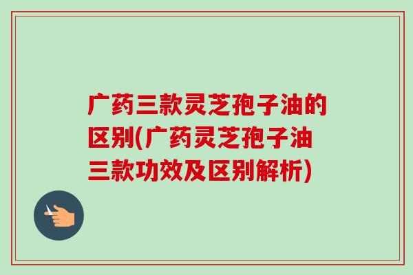 广药三款灵芝孢子油的区别(广药灵芝孢子油三款功效及区别解析)