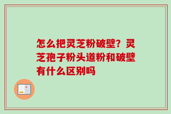 怎么把灵芝粉破壁？灵芝孢子粉头道粉和破壁有什么区别吗