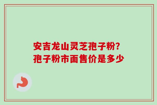 安吉龙山灵芝孢子粉?孢子粉市面售价是多少 安吉龙山灵芝孢子粉?孢子粉市面售价是多少
