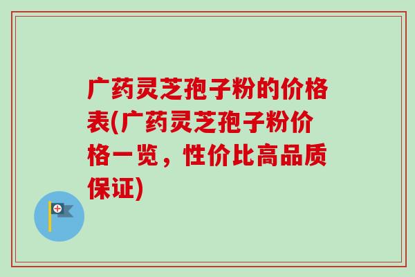 广药灵芝孢子粉的价格表(广药灵芝孢子粉价格一览，性价比高品质保证)