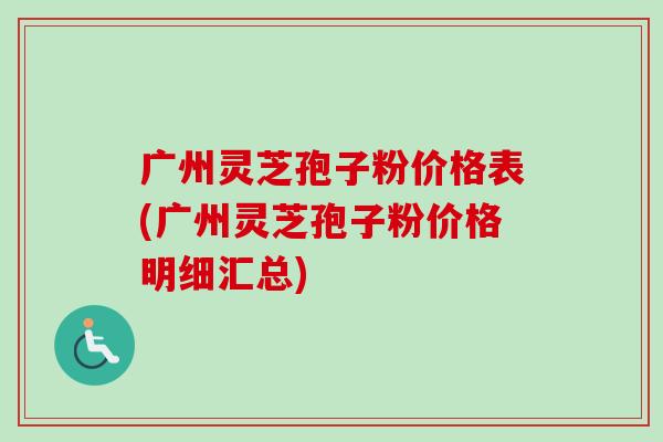 广州灵芝孢子粉价格表(广州灵芝孢子粉价格明细汇总) 广州灵芝孢子粉价格表(广州灵芝孢子粉价格明细汇总)