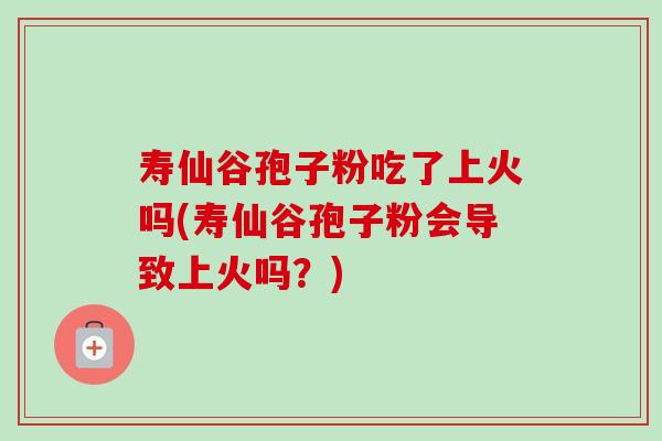 寿仙谷孢子粉吃了上火吗(寿仙谷孢子粉会导致上火吗?) 寿仙谷孢子粉吃了上火吗(寿仙谷孢子粉会导致上火吗?)