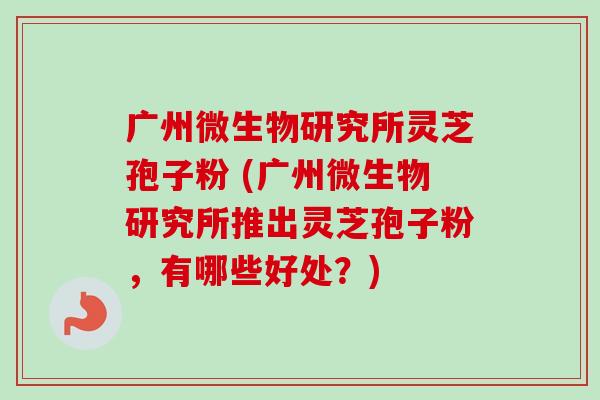 广州微生物研究所灵芝孢子粉 (广州微生物研究所推出灵芝孢子粉,有哪些好处?) 广州微生物研究所灵芝孢子粉 (广州微生物研究所推出灵芝孢子粉,有哪些好处?)