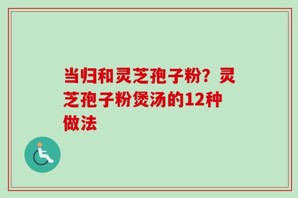当归和灵芝孢子粉？灵芝孢子粉煲汤的12种做法