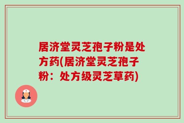 居济堂灵芝孢子粉是处方药(居济堂灵芝孢子粉：处方级灵芝草药)