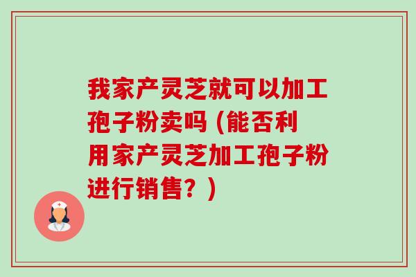 我家产灵芝就可以加工孢子粉卖吗 (能否利用家产灵芝加工孢子粉进行销售?) 我家产灵芝就可以加工孢子粉卖吗 (能否利用家产灵芝加工孢子粉进行销售?)