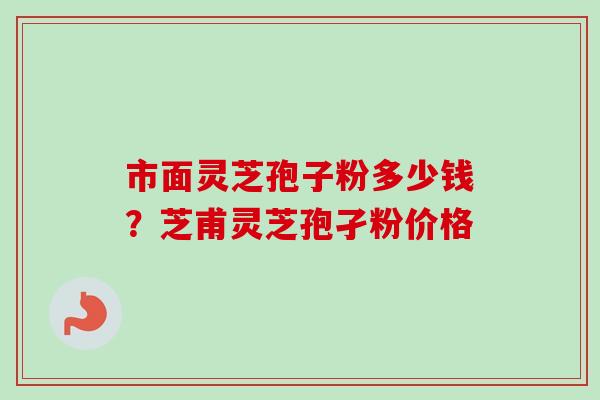 市面灵芝孢子粉多少钱？芝甫灵芝孢孑粉价格