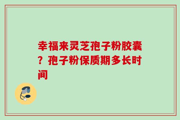 幸福来灵芝孢子粉胶囊?孢子粉保质期多长时间 幸福来灵芝孢子粉胶囊?孢子粉保质期多长时间