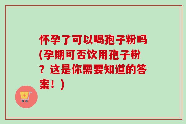 怀孕了可以喝孢子粉吗(孕期可否饮用孢子粉？这是你需要知道的答案！)