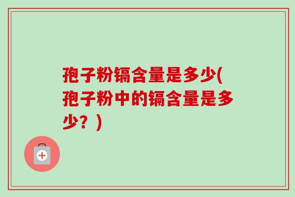 孢子粉镉含量是多少(孢子粉中的镉含量是多少？)