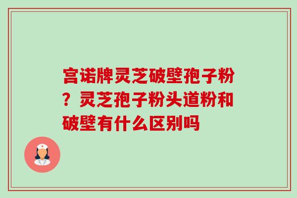 宫诺牌灵芝破壁孢子粉?灵芝孢子粉头道粉和破壁有什么区别吗 宫诺牌灵芝破壁孢子粉?灵芝孢子粉头道粉和破壁有什么区别吗