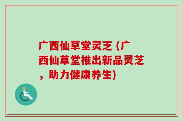 广西仙草堂灵芝 (广西仙草堂推出新品灵芝,助力健康养生) 广西仙草堂灵芝 (广西仙草堂推出新品灵芝,助力健康养生)