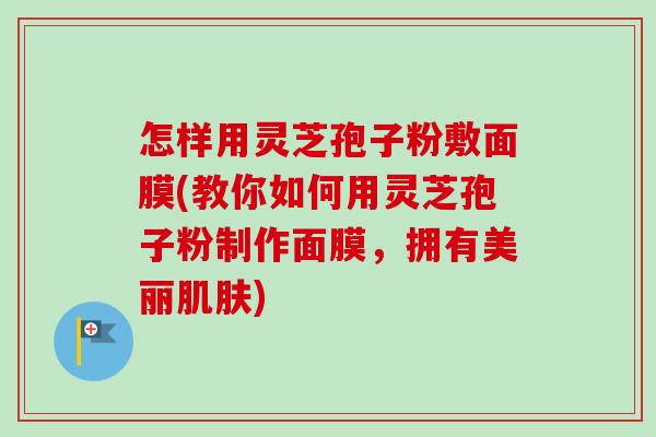 怎样用灵芝孢子粉敷面膜(教你如何用灵芝孢子粉制作面膜,拥有美丽) 怎样用灵芝孢子粉敷面膜(教你如何用灵芝孢子粉制作面膜,拥有美丽)