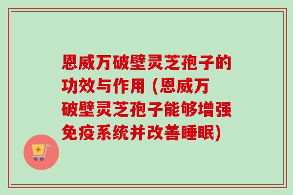 恩威万破壁灵芝孢子的功效与作用 (恩威万破壁灵芝孢子能够增强免疫系统并改善) 恩威万破壁灵芝孢子的功效与作用 (恩威万破壁灵芝孢子能够增强免疫系统并改善)
