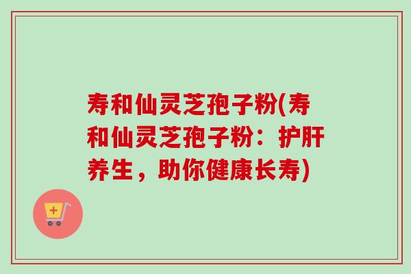 寿和仙灵芝孢子粉(寿和仙灵芝孢子粉:养生,助你健康长寿) 寿和仙灵芝孢子粉(寿和仙灵芝孢子粉:养生,助你健康长寿)