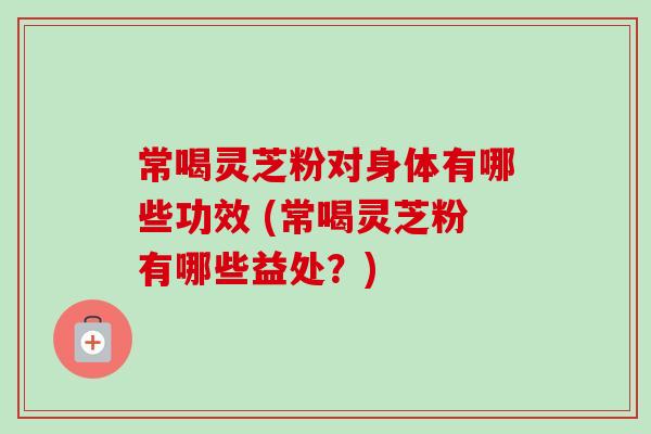 常喝灵芝粉对身体有哪些功效 (常喝灵芝粉有哪些益处？)