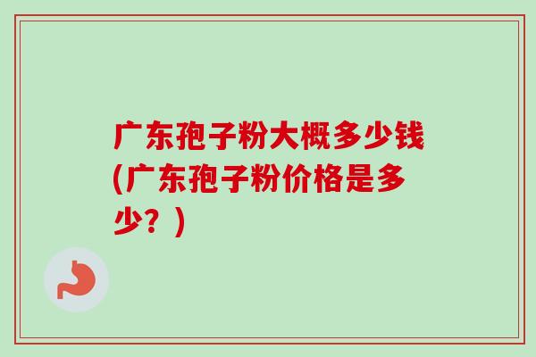 广东孢子粉大概多少钱(广东孢子粉价格是多少?) 广东孢子粉大概多少钱(广东孢子粉价格是多少?)
