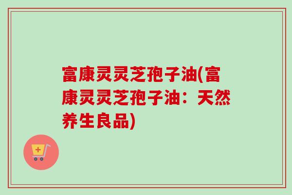 富康灵灵芝孢子油(富康灵灵芝孢子油:天然养生良品) 富康灵灵芝孢子油(富康灵灵芝孢子油:天然养生良品)