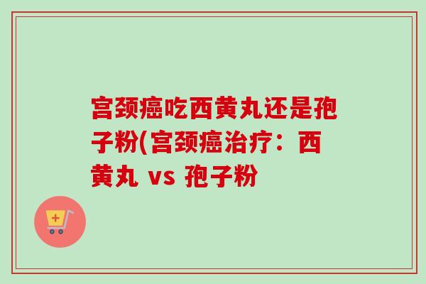 宫颈吃西黄丸还是孢子粉(宫颈:西黄丸 vs 孢子粉 宫颈吃西黄丸还是孢子粉(宫颈:西黄丸 vs 孢子粉