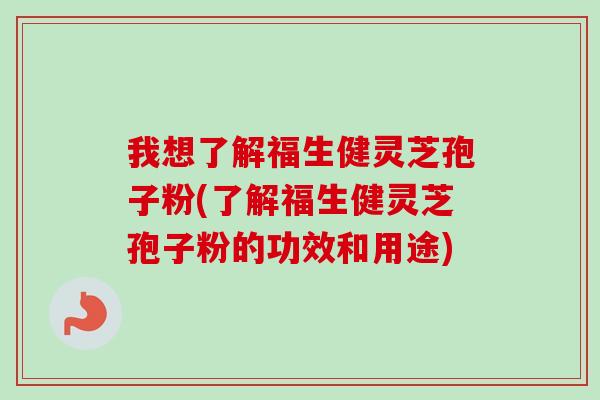 我想了解福生健灵芝孢子粉(了解福生健灵芝孢子粉的功效和用途)