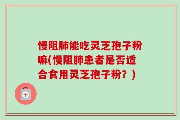 慢阻能吃灵芝孢子粉嘛(慢阻患者是否适合食用灵芝孢子粉?) 慢阻能吃灵芝孢子粉嘛(慢阻患者是否适合食用灵芝孢子粉?)
