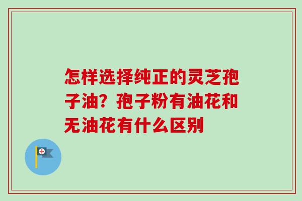 怎样选择纯正的灵芝孢子油?孢子粉有油花和无油花有什么区别 怎样选择纯正的灵芝孢子油?孢子粉有油花和无油花有什么区别