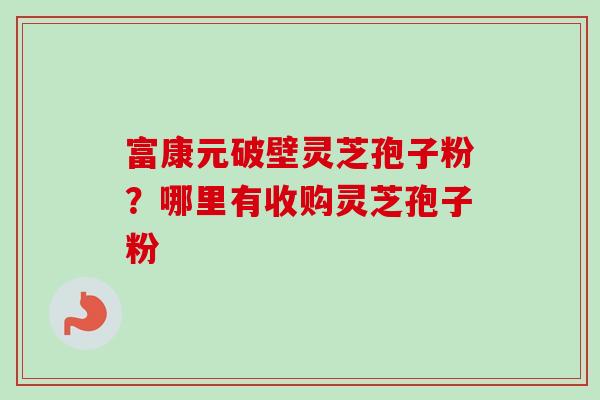 富康元破壁灵芝孢子粉?哪里有收购灵芝孢子粉 富康元破壁灵芝孢子粉?哪里有收购灵芝孢子粉