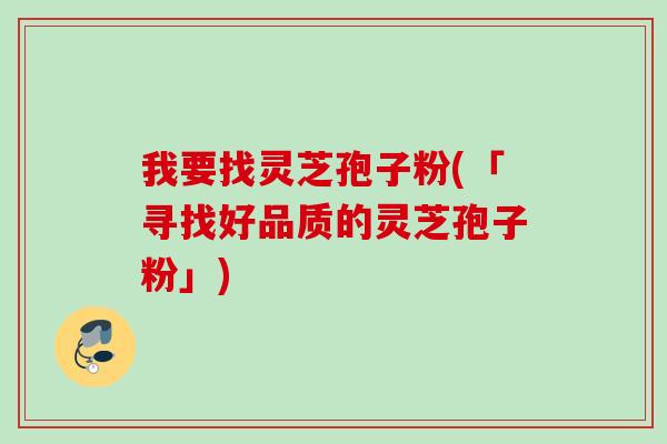 我要找灵芝孢子粉(「寻找好品质的灵芝孢子粉」) 我要找灵芝孢子粉(「寻找好品质的灵芝孢子粉」)
