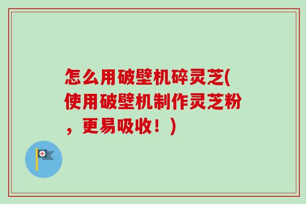 怎么用破壁机碎灵芝(使用破壁机制作灵芝粉,更易吸收!) 怎么用破壁机碎灵芝(使用破壁机制作灵芝粉,更易吸收!)