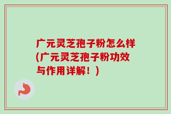 广元灵芝孢子粉怎么样(广元灵芝孢子粉功效与作用详解！)