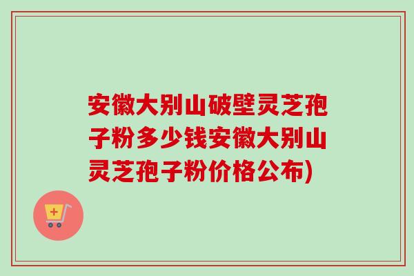 安徽大别山破壁灵芝孢子粉多少钱安徽大别山灵芝孢子粉价格公布) 安徽大别山破壁灵芝孢子粉多少钱安徽大别山灵芝孢子粉价格公布)