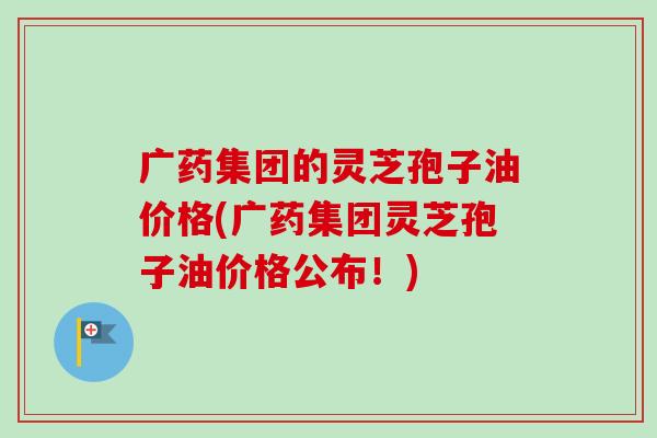 广药集团的灵芝孢子油价格(广药集团灵芝孢子油价格公布!) 广药集团的灵芝孢子油价格(广药集团灵芝孢子油价格公布!)