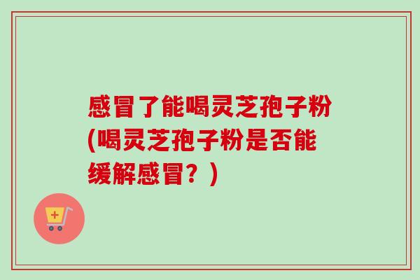 了能喝灵芝孢子粉(喝灵芝孢子粉是否能缓解?) 了能喝灵芝孢子粉(喝灵芝孢子粉是否能缓解?)