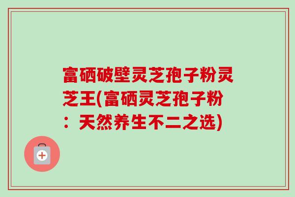 富硒破壁灵芝孢子粉灵芝王(富硒灵芝孢子粉：天然养生不二之选)
