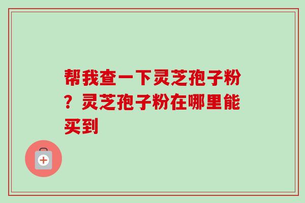 帮我查一下灵芝孢子粉?灵芝孢子粉在哪里能买到 帮我查一下灵芝孢子粉?灵芝孢子粉在哪里能买到