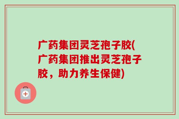 广药集团灵芝孢子胶(广药集团推出灵芝孢子胶,助力养生保健) 广药集团灵芝孢子胶(广药集团推出灵芝孢子胶,助力养生保健)