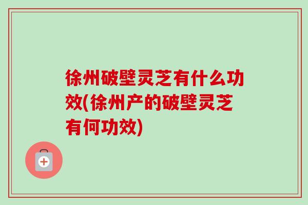 徐州破壁灵芝有什么功效(徐州产的破壁灵芝有何功效)