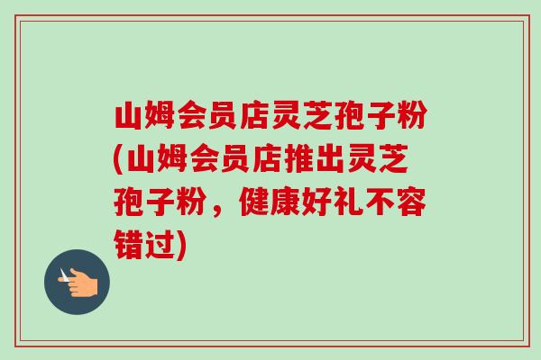 山姆会员店灵芝孢子粉(山姆会员店推出灵芝孢子粉,健康好礼不容错过) 山姆会员店灵芝孢子粉(山姆会员店推出灵芝孢子粉,健康好礼不容错过)