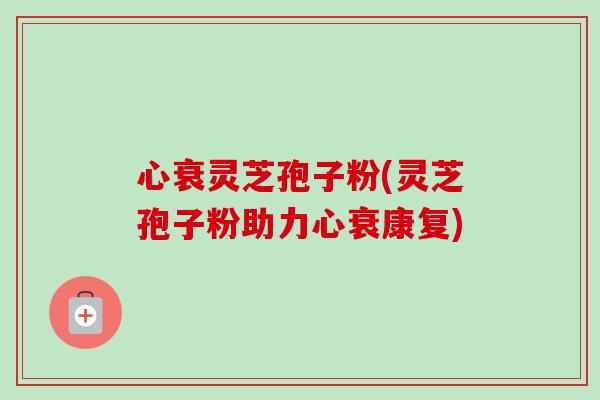 心衰灵芝孢子粉(灵芝孢子粉助力心衰康复) 心衰灵芝孢子粉(灵芝孢子粉助力心衰康复)