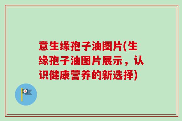 意生缘孢子油图片(生缘孢子油图片展示，认识健康营养的新选择)