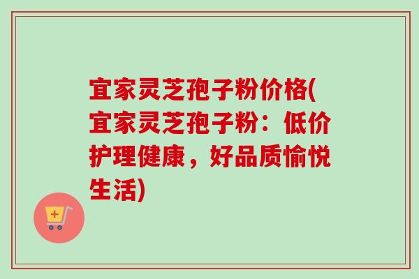 宜家灵芝孢子粉价格(宜家灵芝孢子粉：低价护理健康，好品质愉悦生活)