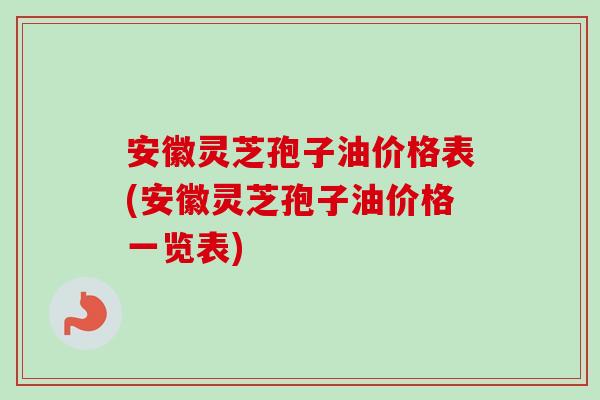 安徽灵芝孢子油价格表(安徽灵芝孢子油价格一览表) 安徽灵芝孢子油价格表(安徽灵芝孢子油价格一览表)