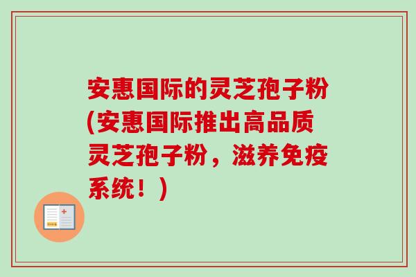 安惠国际的灵芝孢子粉(安惠国际推出高品质灵芝孢子粉,滋养免疫系统!) 安惠国际的灵芝孢子粉(安惠国际推出高品质灵芝孢子粉,滋养免疫系统!)