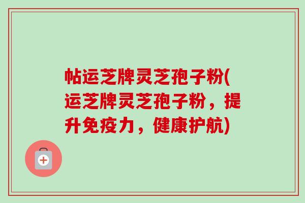 帖运芝牌灵芝孢子粉(运芝牌灵芝孢子粉,提升免疫力,健康护航) 帖运芝牌灵芝孢子粉(运芝牌灵芝孢子粉,提升免疫力,健康护航)